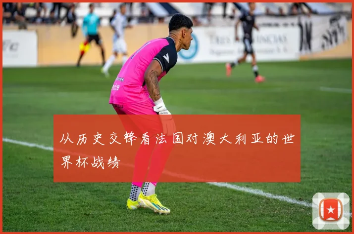 从历史交锋看法国对澳大利亚的世界杯战绩