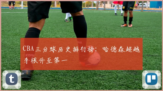 CBA三分球历史排行榜：哈德森超越李根升至第一