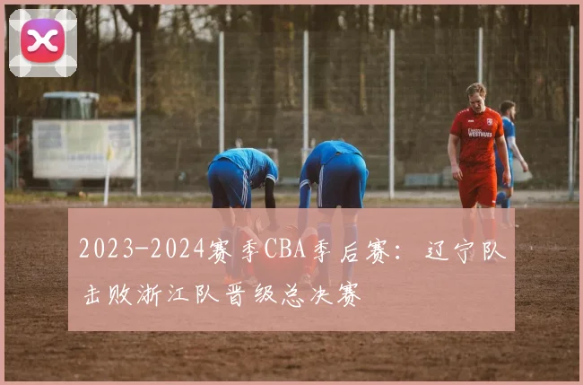 2023-2024赛季CBA季后赛：辽宁队击败浙江队晋级总决赛