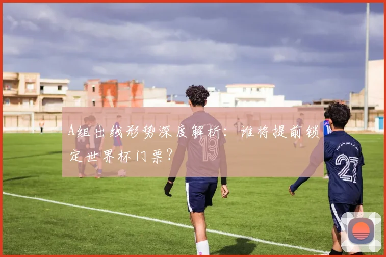 A组出线形势深度解析：谁将提前锁定世界杯门票？