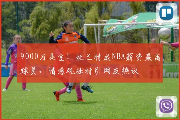 9000万美金！杜兰特成NBA薪资最高球员，情感观独特引网友热议