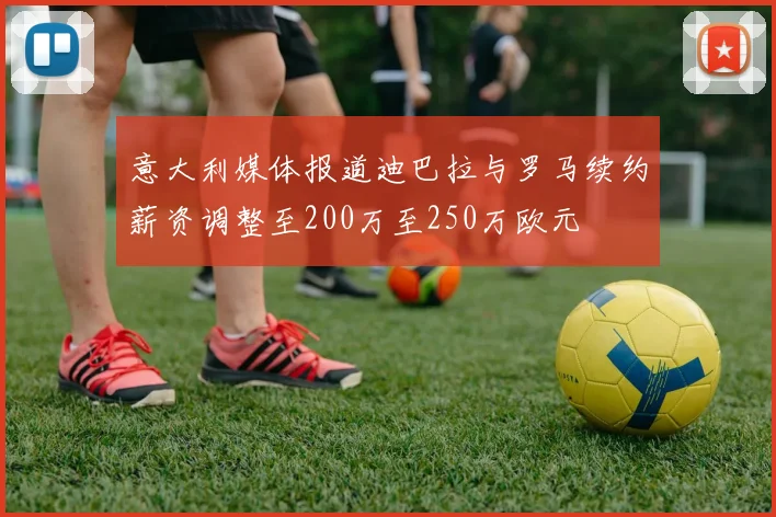 意大利媒体报道迪巴拉与罗马续约薪资调整至200万至250万欧元