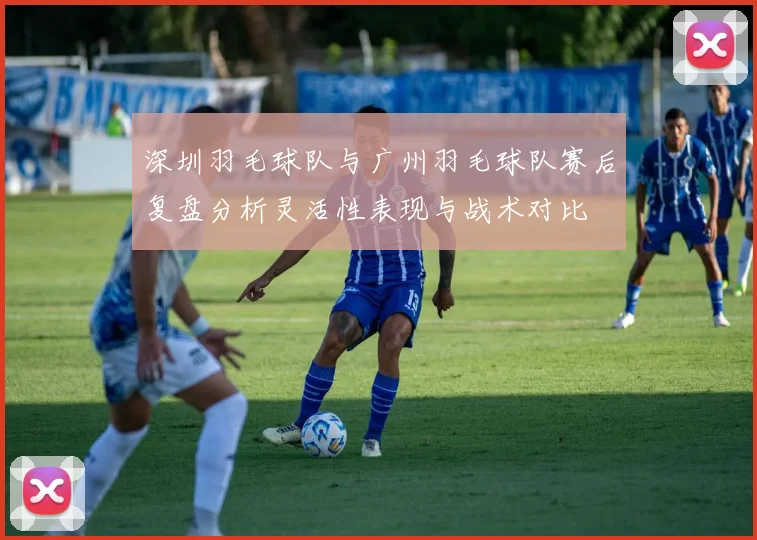 深圳羽毛球队与广州羽毛球队赛后复盘分析灵活性表现与战术对比