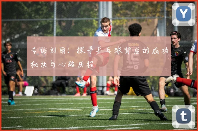 专访刘丽：探寻乒乓球背后的成功秘诀与心路历程