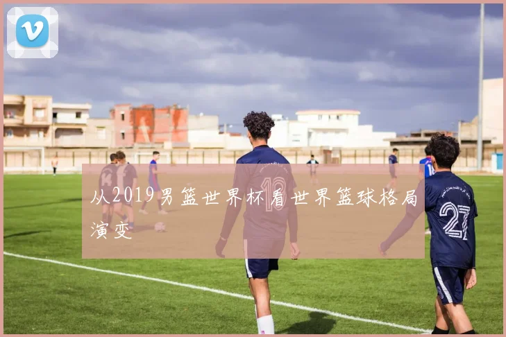 从2019男篮世界杯看世界篮球格局演变