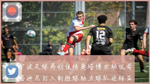 宁波足球再创佳绩奥塔博尔助攻奇塔迪尼打入制胜球助力球队逆转亚泰