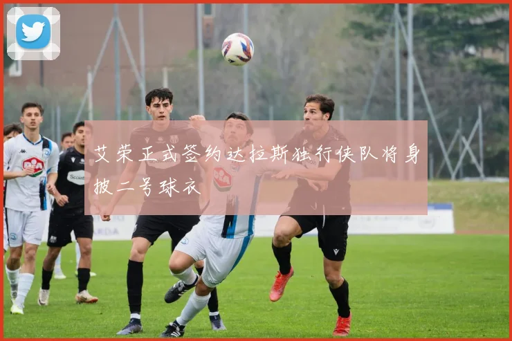 艾荣正式签约达拉斯独行侠队将身披二号球衣