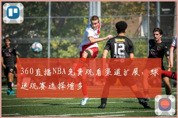 360直播NBA免费观看渠道扩展，球迷观赛选择增多
